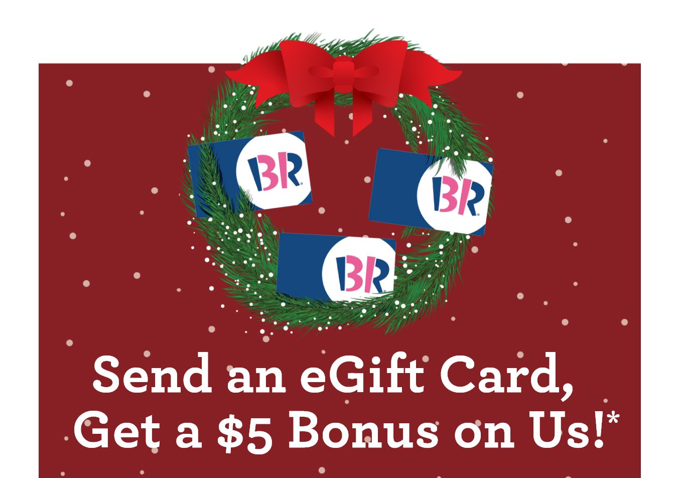 When You Purchase a $20 or More eGift Card Through the BR App, You'll Receive a Free $5 In-App Voucher at Baskin-Robbins When You Purchase a $20 or More eGift Card Through the BR App, You'll Receive a Free $5 In-App Voucher at Baskin-Robbins