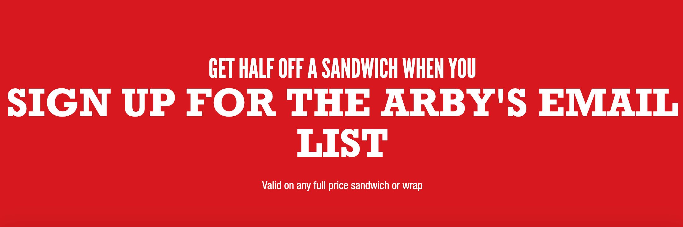 GET HALF OFF A SANDWICH WHEN YOU SIGN UP FOR THE ARBY'S EMAIL LIST! GET HALF OFF A SANDWICH WHEN YOU SIGN UP FOR THE ARBY'S EMAIL LIST!
