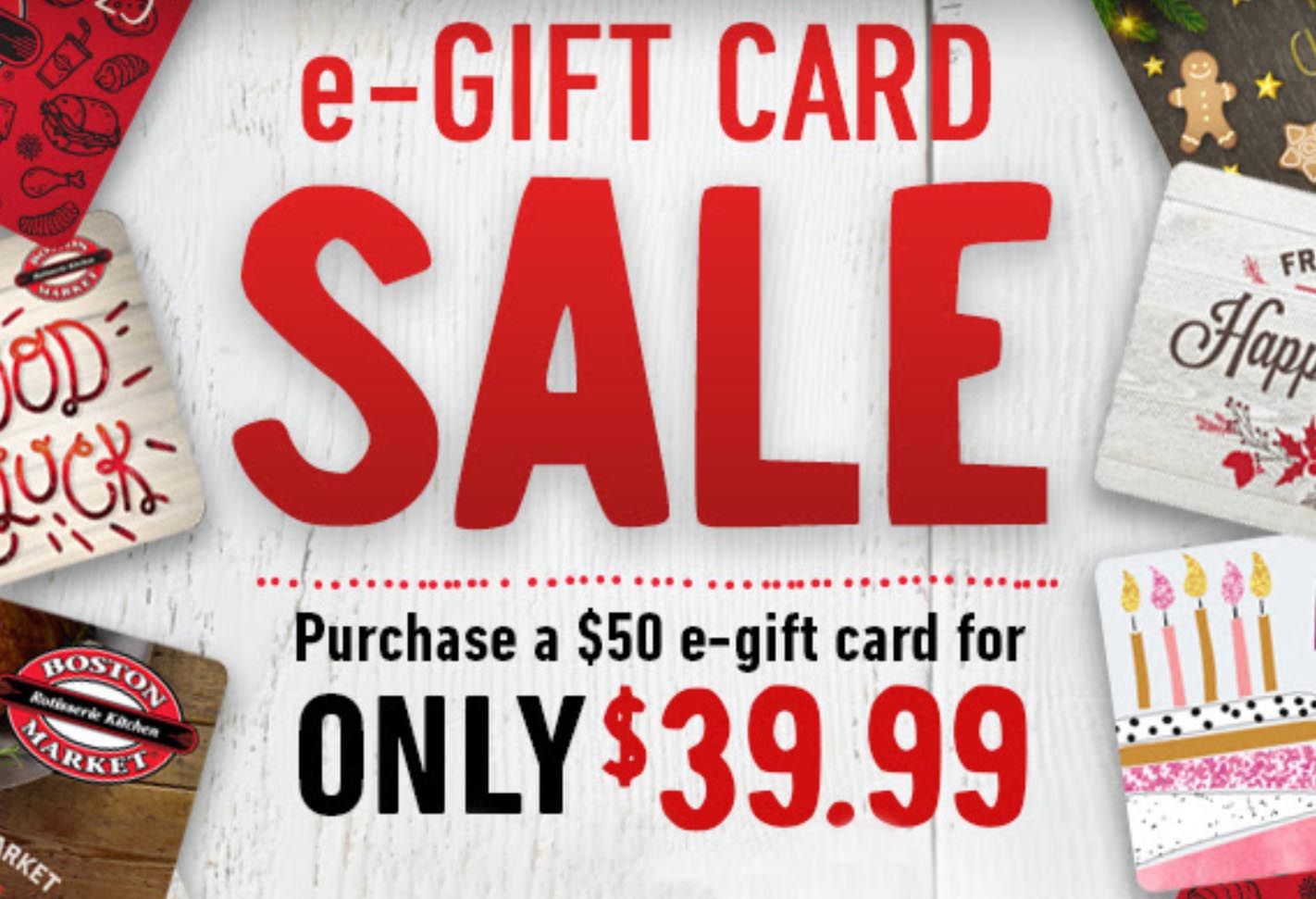 4 Days Only: Purchase a $50 e-Gift Card for $39.99 Through the Boston Market App or Website 4 Days Only: Purchase a $50 e-Gift Card for $39.99 Through the Boston Market App or Website
