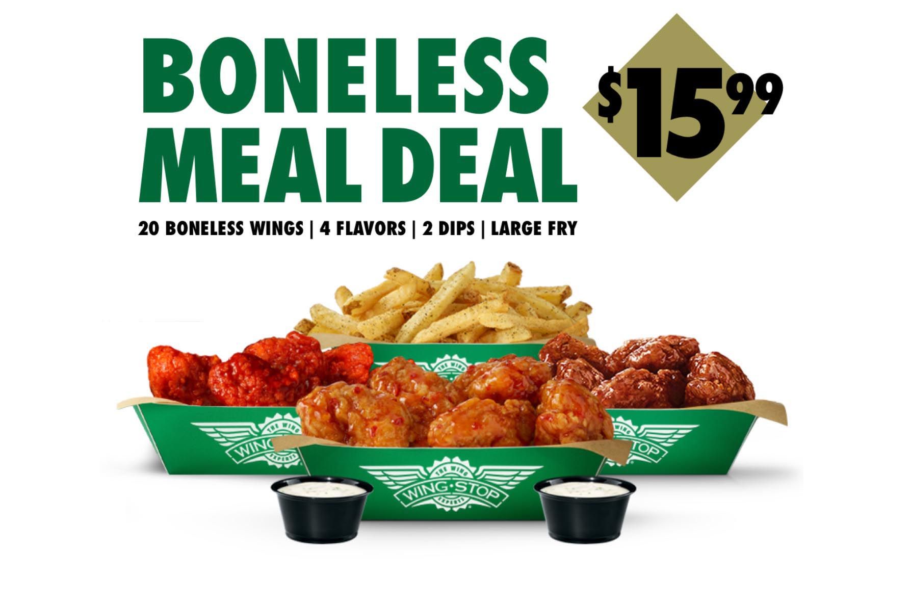 Get the $15.99 Boneless Meal Deal with Online or In-app Wingstop Orders for a Limited Time Get the $15.99 Boneless Meal Deal with Online or In-app Wingstop Orders for a Limited Time